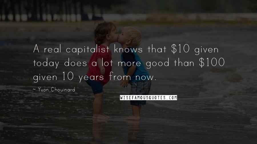 Yvon Chouinard Quotes: A real capitalist knows that $10 given today does a lot more good than $100 given 10 years from now.