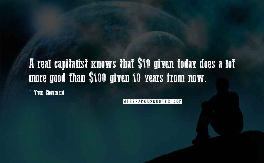 Yvon Chouinard Quotes: A real capitalist knows that $10 given today does a lot more good than $100 given 10 years from now.