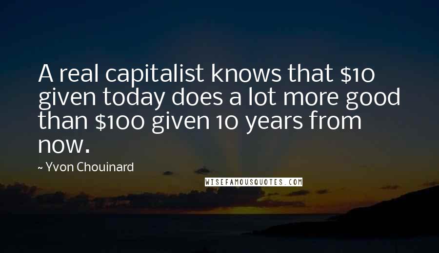 Yvon Chouinard Quotes: A real capitalist knows that $10 given today does a lot more good than $100 given 10 years from now.