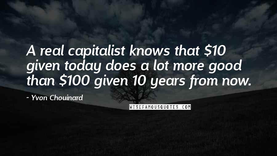 Yvon Chouinard Quotes: A real capitalist knows that $10 given today does a lot more good than $100 given 10 years from now.