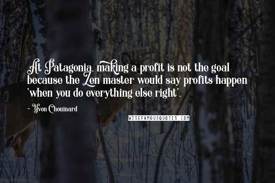 Yvon Chouinard Quotes: At Patagonia, making a profit is not the goal because the Zen master would say profits happen 'when you do everything else right'.