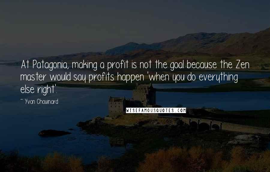 Yvon Chouinard Quotes: At Patagonia, making a profit is not the goal because the Zen master would say profits happen 'when you do everything else right'.