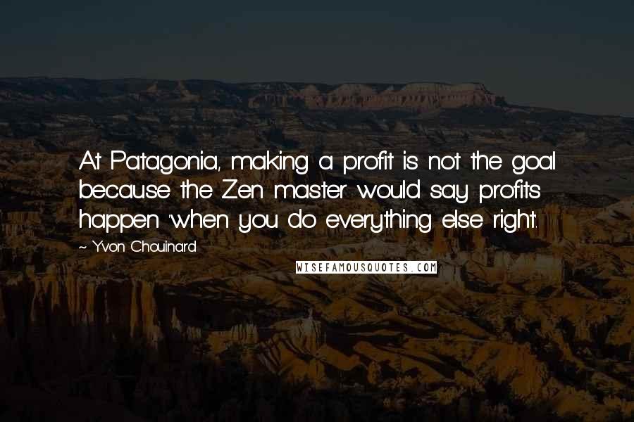 Yvon Chouinard Quotes: At Patagonia, making a profit is not the goal because the Zen master would say profits happen 'when you do everything else right'.