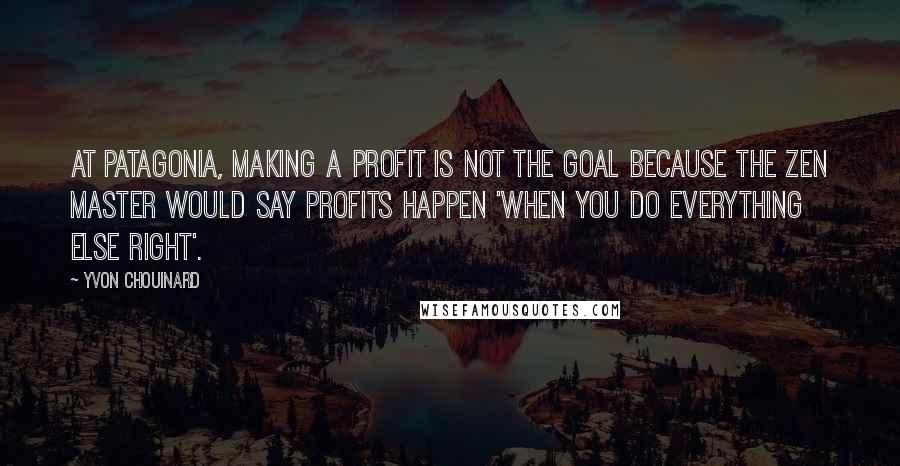 Yvon Chouinard Quotes: At Patagonia, making a profit is not the goal because the Zen master would say profits happen 'when you do everything else right'.