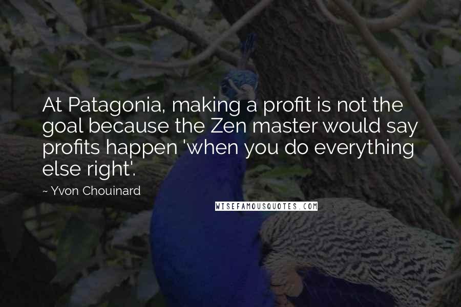 Yvon Chouinard Quotes: At Patagonia, making a profit is not the goal because the Zen master would say profits happen 'when you do everything else right'.