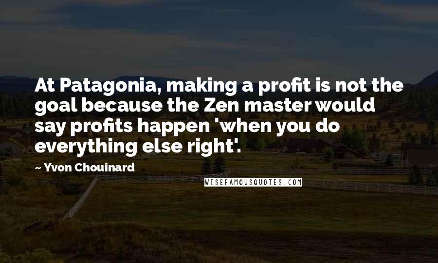 Yvon Chouinard Quotes: At Patagonia, making a profit is not the goal because the Zen master would say profits happen 'when you do everything else right'.