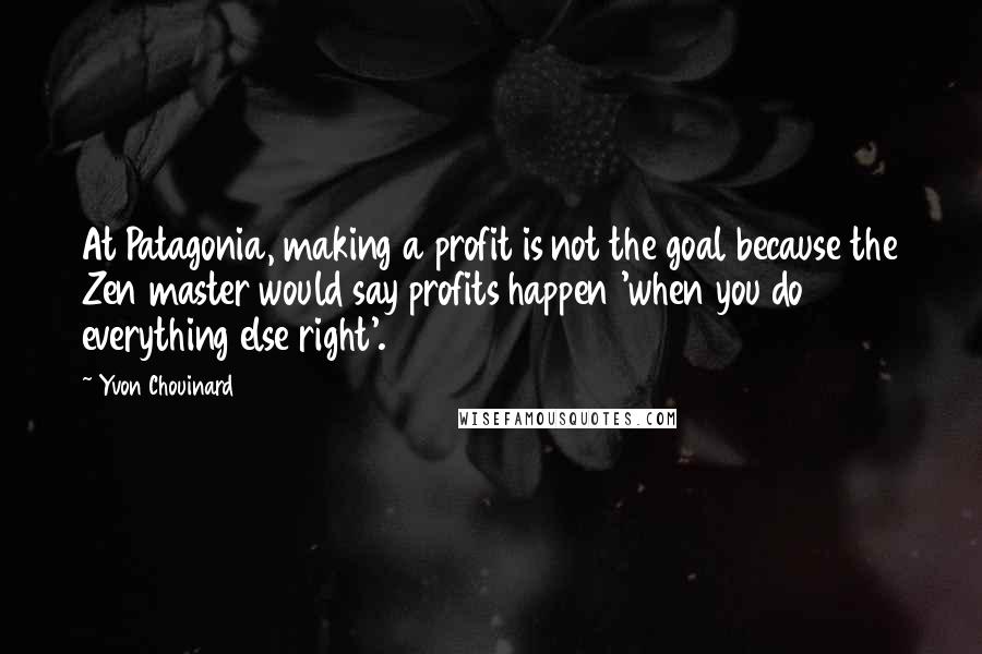 Yvon Chouinard Quotes: At Patagonia, making a profit is not the goal because the Zen master would say profits happen 'when you do everything else right'.