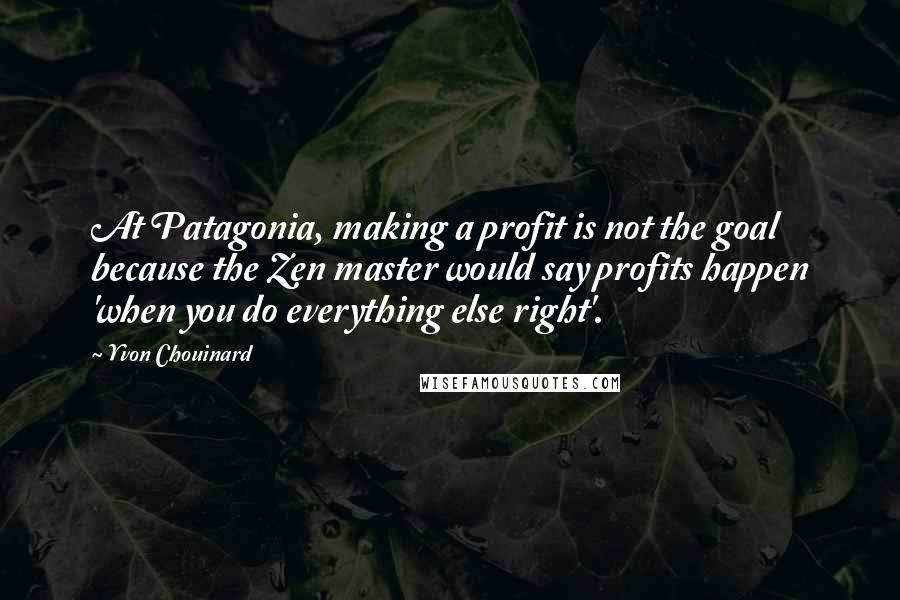 Yvon Chouinard Quotes: At Patagonia, making a profit is not the goal because the Zen master would say profits happen 'when you do everything else right'.