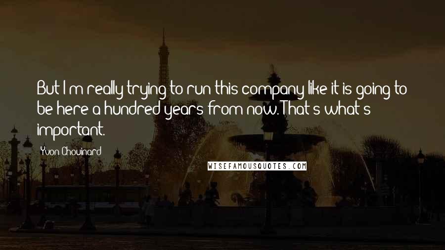 Yvon Chouinard Quotes: But I'm really trying to run this company like it is going to be here a hundred years from now. That's what's important.