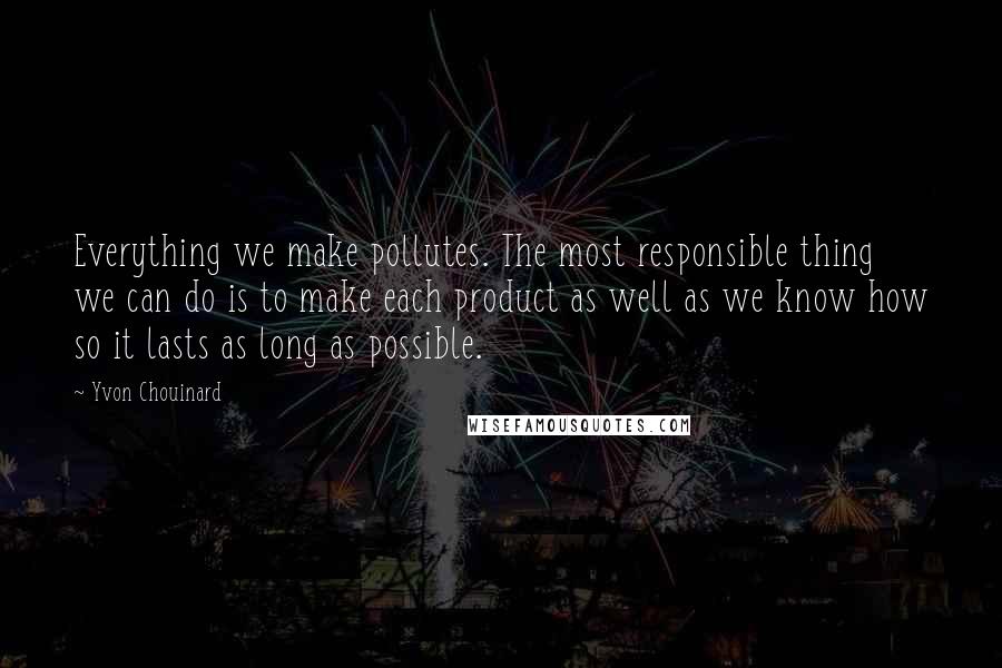 Yvon Chouinard Quotes: Everything we make pollutes. The most responsible thing we can do is to make each product as well as we know how so it lasts as long as possible.