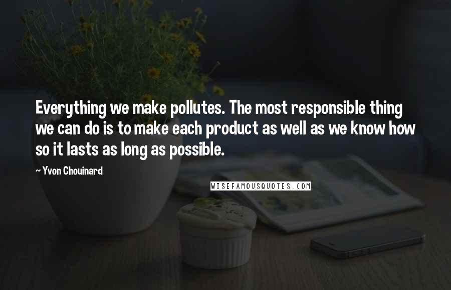 Yvon Chouinard Quotes: Everything we make pollutes. The most responsible thing we can do is to make each product as well as we know how so it lasts as long as possible.