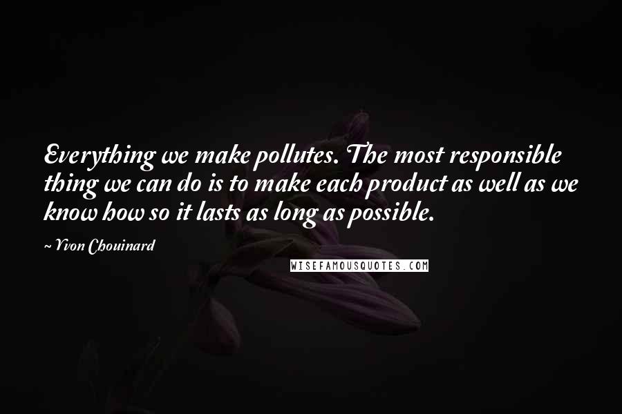 Yvon Chouinard Quotes: Everything we make pollutes. The most responsible thing we can do is to make each product as well as we know how so it lasts as long as possible.