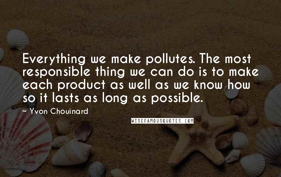 Yvon Chouinard Quotes: Everything we make pollutes. The most responsible thing we can do is to make each product as well as we know how so it lasts as long as possible.