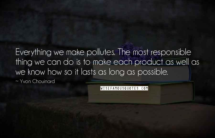 Yvon Chouinard Quotes: Everything we make pollutes. The most responsible thing we can do is to make each product as well as we know how so it lasts as long as possible.