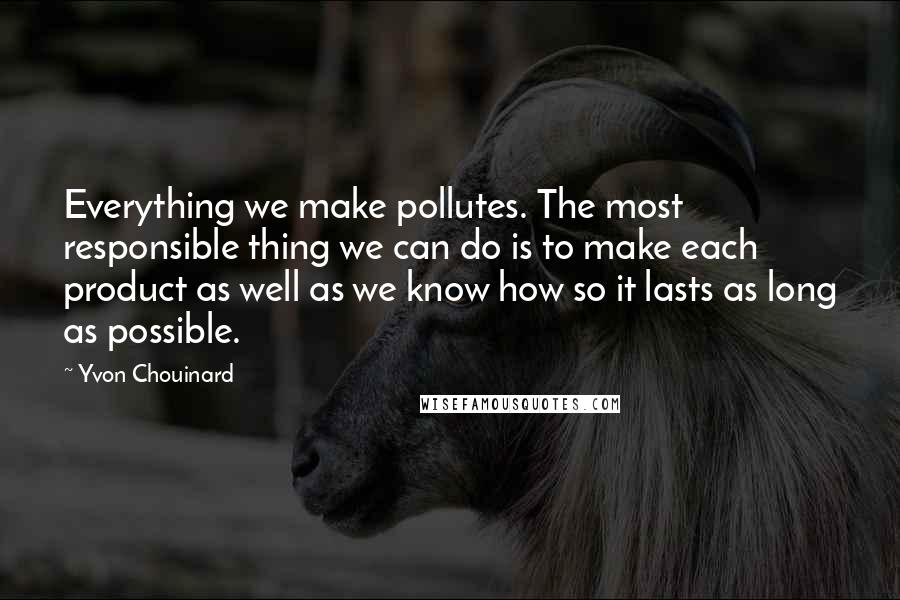 Yvon Chouinard Quotes: Everything we make pollutes. The most responsible thing we can do is to make each product as well as we know how so it lasts as long as possible.