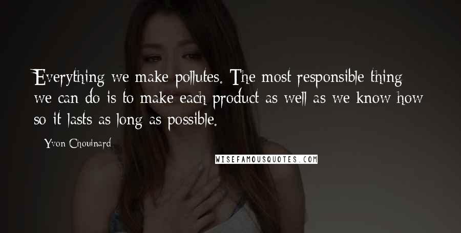 Yvon Chouinard Quotes: Everything we make pollutes. The most responsible thing we can do is to make each product as well as we know how so it lasts as long as possible.