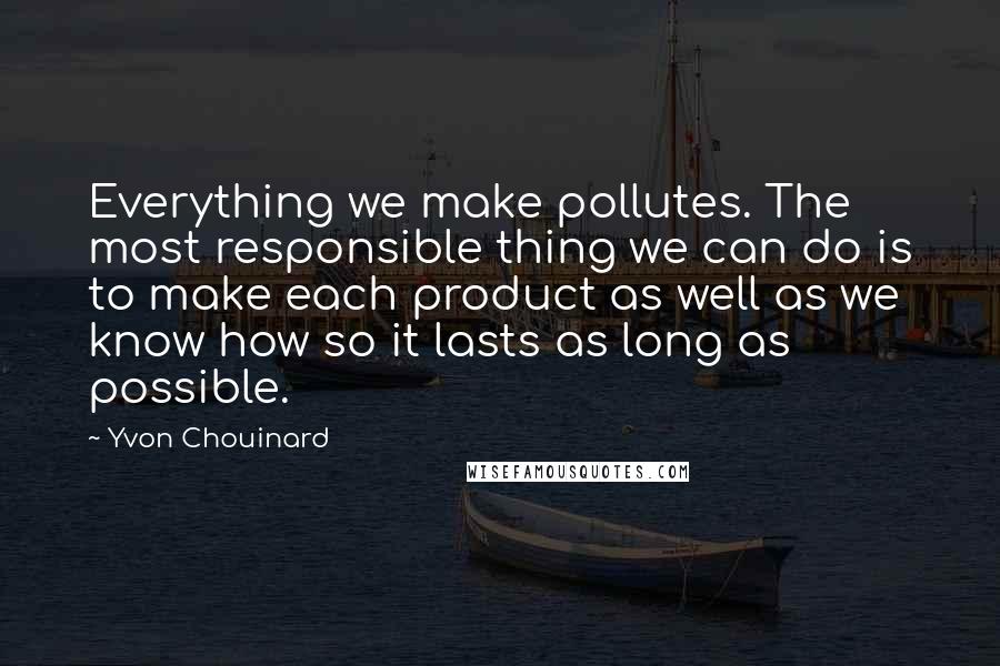 Yvon Chouinard Quotes: Everything we make pollutes. The most responsible thing we can do is to make each product as well as we know how so it lasts as long as possible.