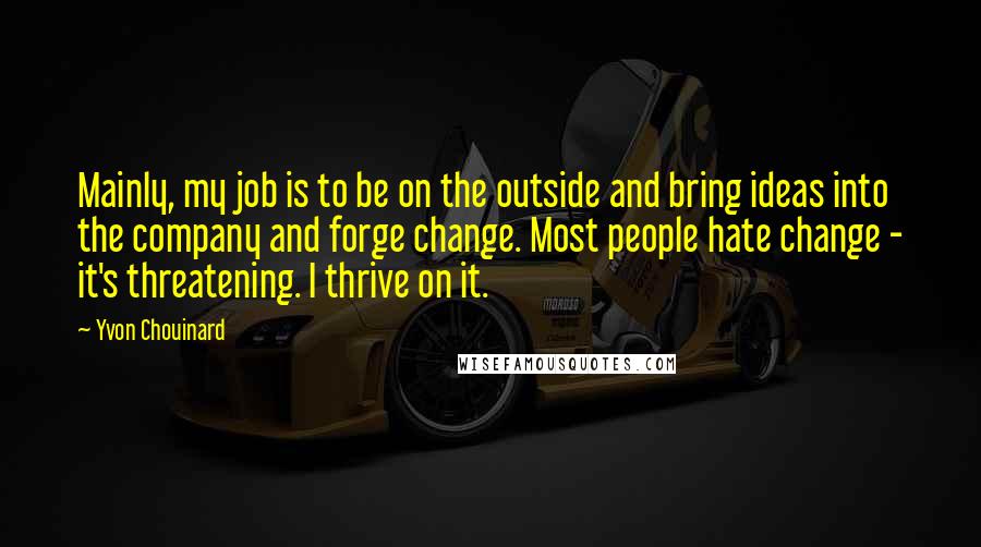 Yvon Chouinard Quotes: Mainly, my job is to be on the outside and bring ideas into the company and forge change. Most people hate change - it's threatening. I thrive on it.