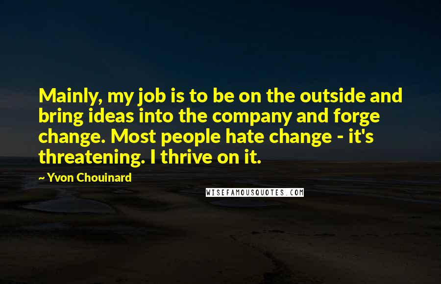 Yvon Chouinard Quotes: Mainly, my job is to be on the outside and bring ideas into the company and forge change. Most people hate change - it's threatening. I thrive on it.
