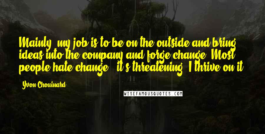 Yvon Chouinard Quotes: Mainly, my job is to be on the outside and bring ideas into the company and forge change. Most people hate change - it's threatening. I thrive on it.