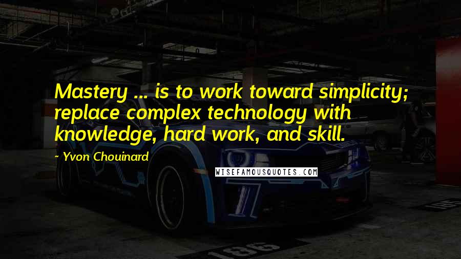 Yvon Chouinard Quotes: Mastery ... is to work toward simplicity; replace complex technology with knowledge, hard work, and skill.