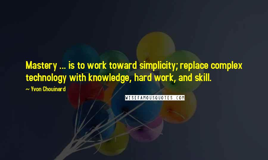 Yvon Chouinard Quotes: Mastery ... is to work toward simplicity; replace complex technology with knowledge, hard work, and skill.