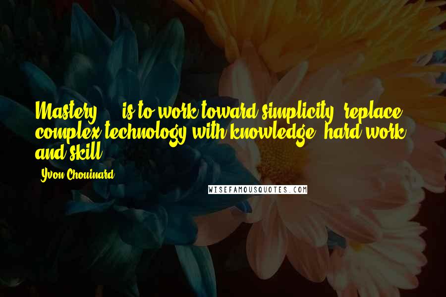 Yvon Chouinard Quotes: Mastery ... is to work toward simplicity; replace complex technology with knowledge, hard work, and skill.