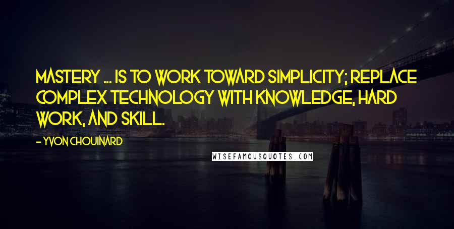 Yvon Chouinard Quotes: Mastery ... is to work toward simplicity; replace complex technology with knowledge, hard work, and skill.