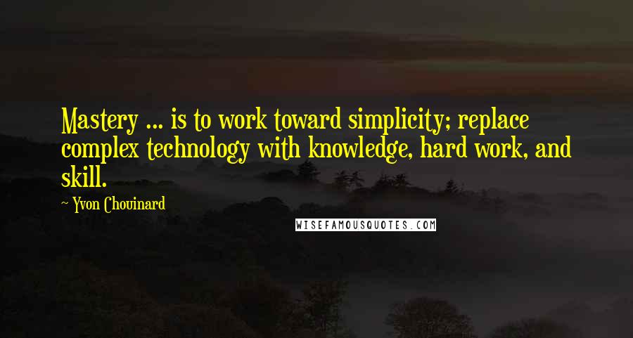 Yvon Chouinard Quotes: Mastery ... is to work toward simplicity; replace complex technology with knowledge, hard work, and skill.