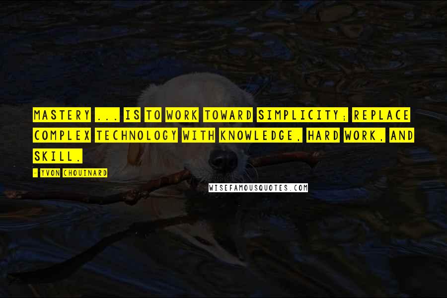 Yvon Chouinard Quotes: Mastery ... is to work toward simplicity; replace complex technology with knowledge, hard work, and skill.