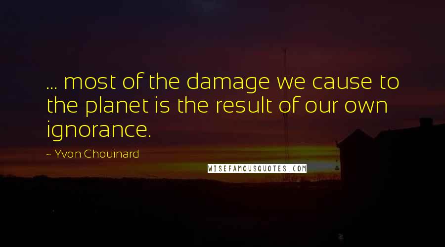 Yvon Chouinard Quotes: ... most of the damage we cause to the planet is the result of our own ignorance.