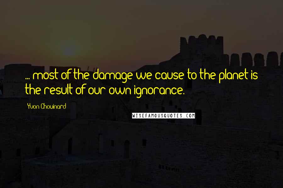 Yvon Chouinard Quotes: ... most of the damage we cause to the planet is the result of our own ignorance.