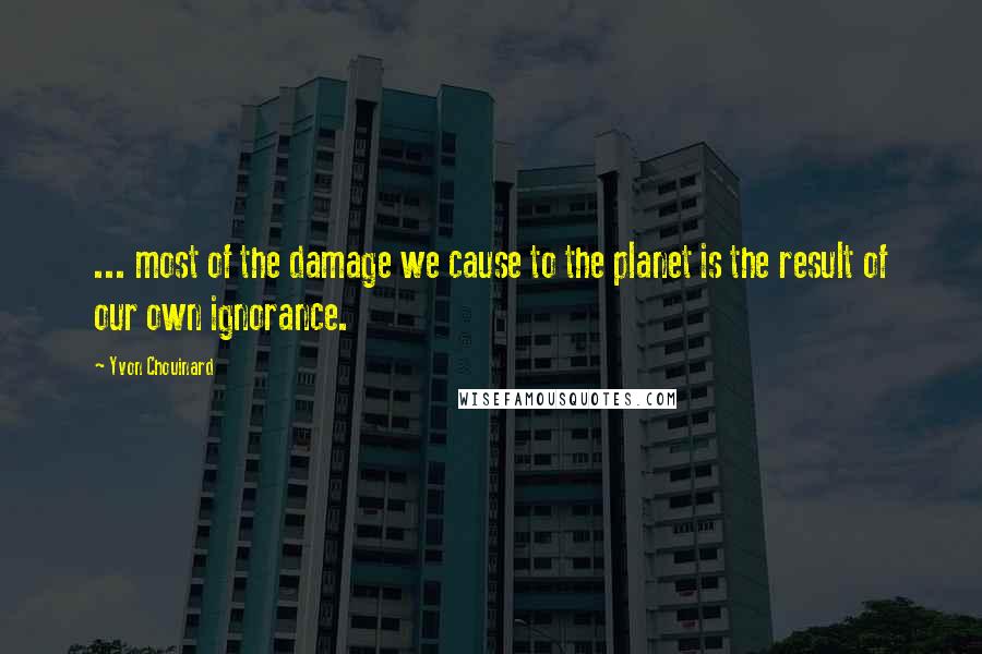 Yvon Chouinard Quotes: ... most of the damage we cause to the planet is the result of our own ignorance.