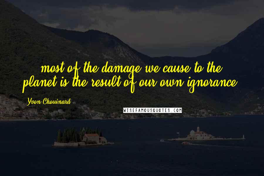 Yvon Chouinard Quotes: ... most of the damage we cause to the planet is the result of our own ignorance.