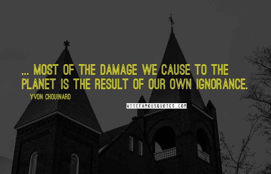 Yvon Chouinard Quotes: ... most of the damage we cause to the planet is the result of our own ignorance.