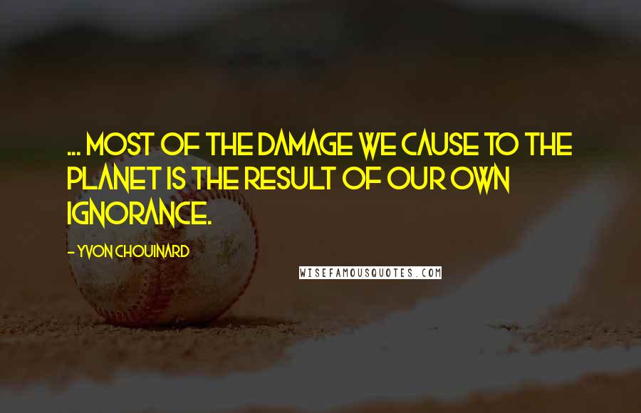 Yvon Chouinard Quotes: ... most of the damage we cause to the planet is the result of our own ignorance.