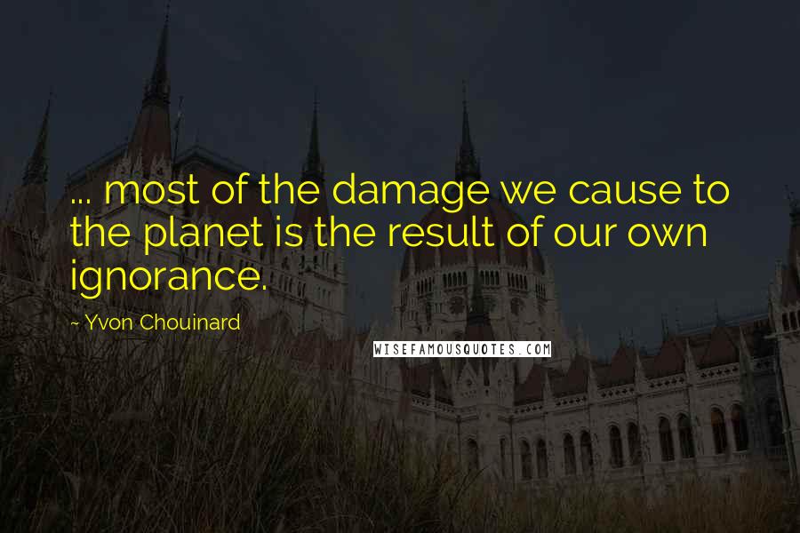 Yvon Chouinard Quotes: ... most of the damage we cause to the planet is the result of our own ignorance.