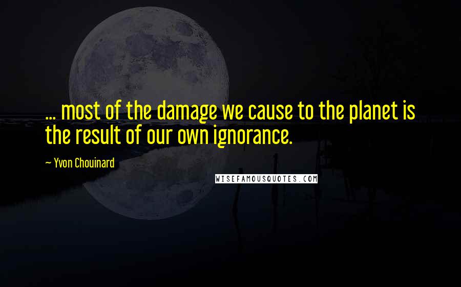 Yvon Chouinard Quotes: ... most of the damage we cause to the planet is the result of our own ignorance.