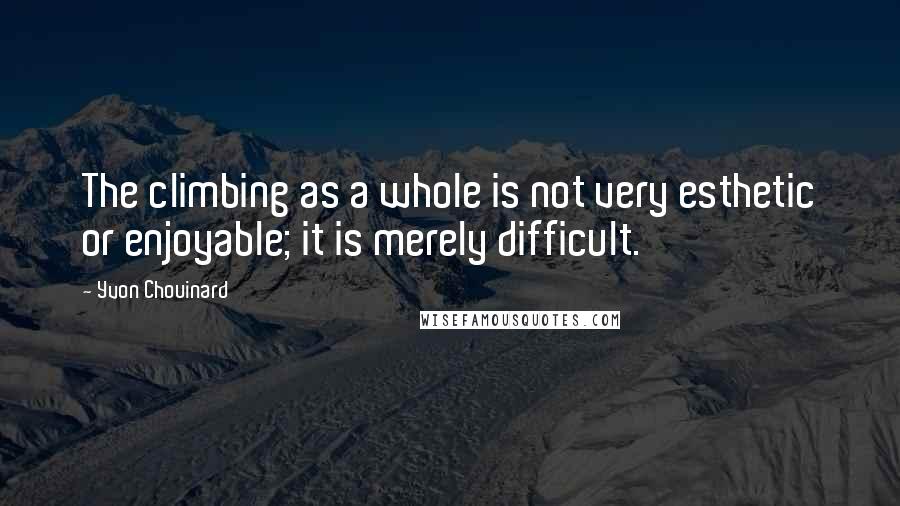 Yvon Chouinard Quotes: The climbing as a whole is not very esthetic or enjoyable; it is merely difficult.