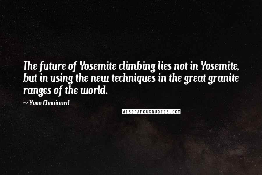 Yvon Chouinard Quotes: The future of Yosemite climbing lies not in Yosemite, but in using the new techniques in the great granite ranges of the world.