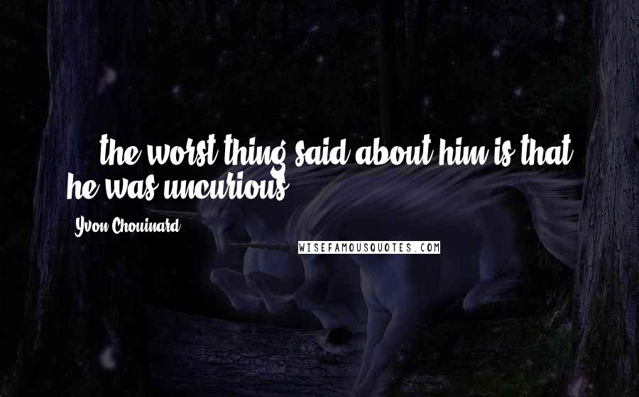 Yvon Chouinard Quotes: ... the worst thing said about him is that he was uncurious.