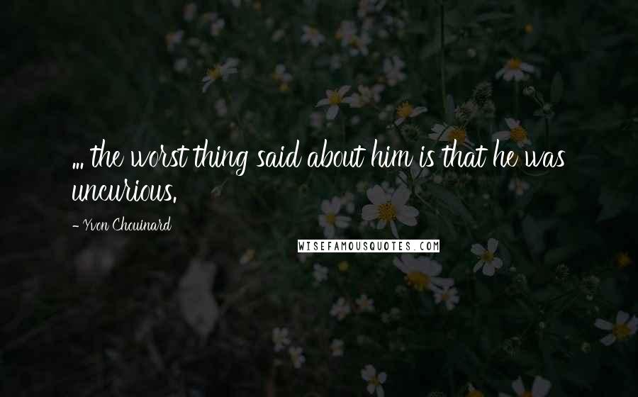 Yvon Chouinard Quotes: ... the worst thing said about him is that he was uncurious.