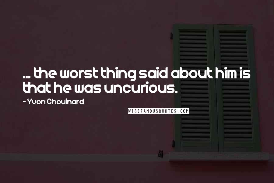 Yvon Chouinard Quotes: ... the worst thing said about him is that he was uncurious.