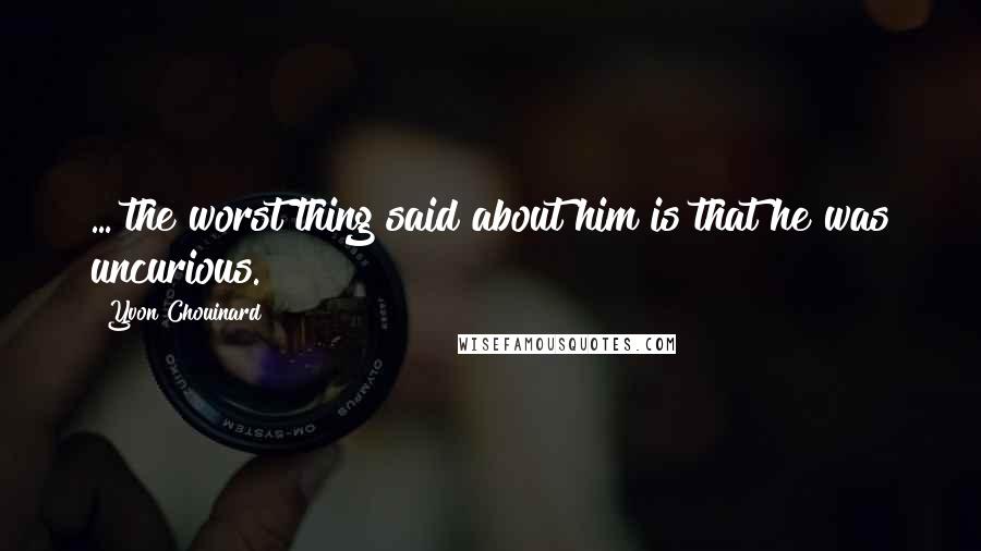 Yvon Chouinard Quotes: ... the worst thing said about him is that he was uncurious.