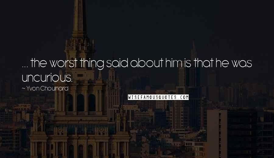 Yvon Chouinard Quotes: ... the worst thing said about him is that he was uncurious.