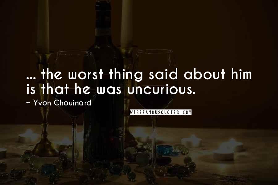 Yvon Chouinard Quotes: ... the worst thing said about him is that he was uncurious.