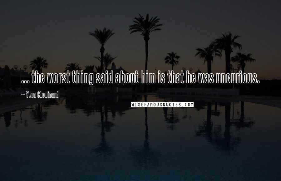 Yvon Chouinard Quotes: ... the worst thing said about him is that he was uncurious.