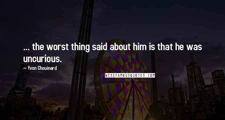 Yvon Chouinard Quotes: ... the worst thing said about him is that he was uncurious.