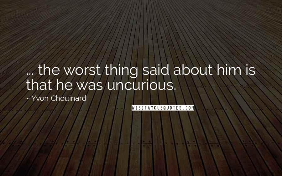 Yvon Chouinard Quotes: ... the worst thing said about him is that he was uncurious.