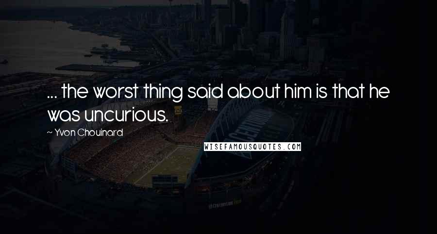 Yvon Chouinard Quotes: ... the worst thing said about him is that he was uncurious.